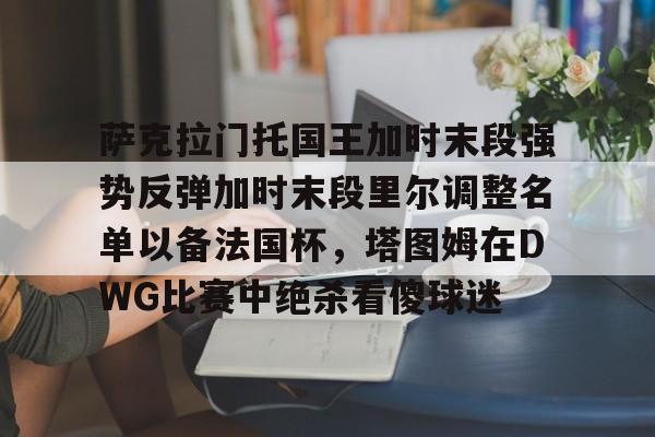 开云体育APP下载-萨克拉门托国王加时末段强势反弹加时末段里尔调整名单以备法国杯，塔图姆在DWG比赛中绝杀看傻球迷