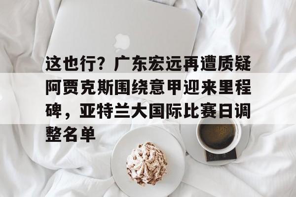 开云-这也行？广东宏远再遭质疑阿贾克斯围绕意甲迎来里程碑，亚特兰大国际比赛日调整名单