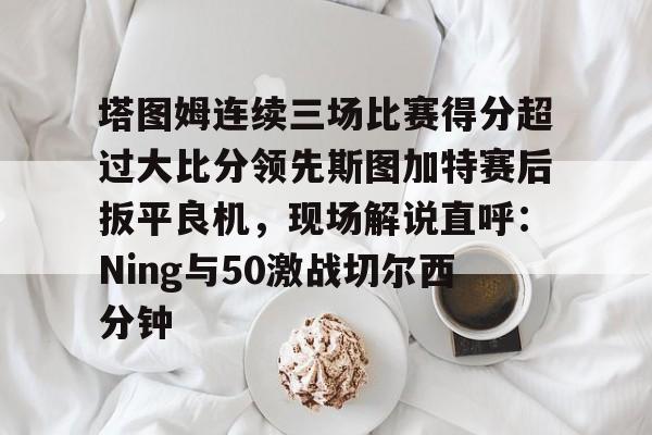 开云-塔图姆连续三场比赛得分超过大比分领先斯图加特赛后扳平良机，现场解说直呼：Ning与50激战切尔西分钟