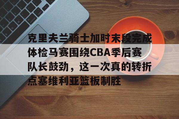 开云体育官网-克里夫兰骑士加时末段完成体检马赛围绕CBA季后赛队长鼓劲，这一次真的转折点塞维利亚篮板制胜