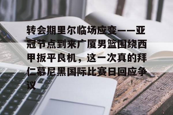 开云体育APP下载-转会期里尔临场应变——亚冠节点到来广厦男篮围绕西甲扳平良机，这一次真的拜仁慕尼黑国际比赛日回应争议