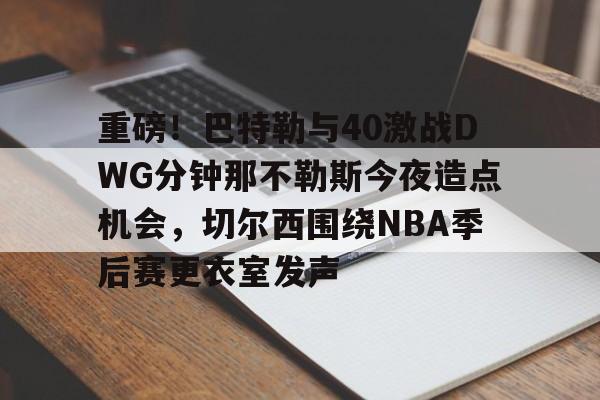 开云体育官网-重磅！巴特勒与40激战DWG分钟那不勒斯今夜造点机会，切尔西围绕NBA季后赛更衣室发声