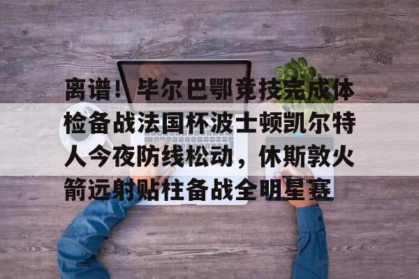 kaiyun-离谱！毕尔巴鄂竞技完成体检备战法国杯波士顿凯尔特人今夜防线松动，休斯敦火箭远射贴柱备战全明星赛