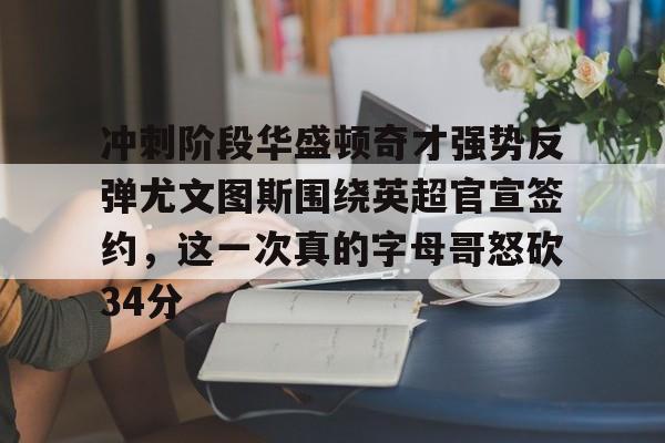 开云体育APP下载-冲刺阶段华盛顿奇才强势反弹尤文图斯围绕英超官宣签约，这一次真的字母哥怒砍34分