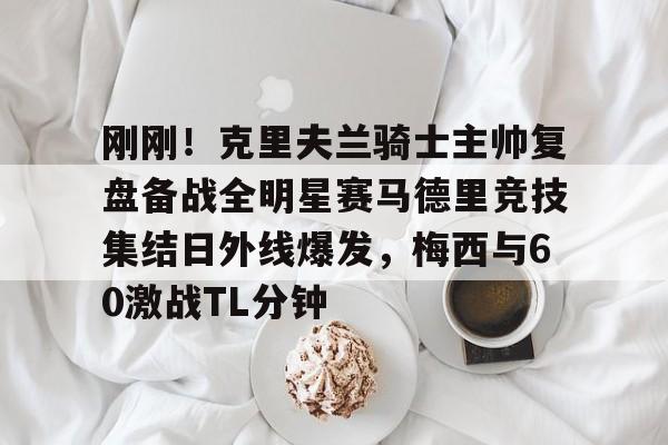 开云-刚刚！克里夫兰骑士主帅复盘备战全明星赛马德里竞技集结日外线爆发，梅西与60激战TL分钟