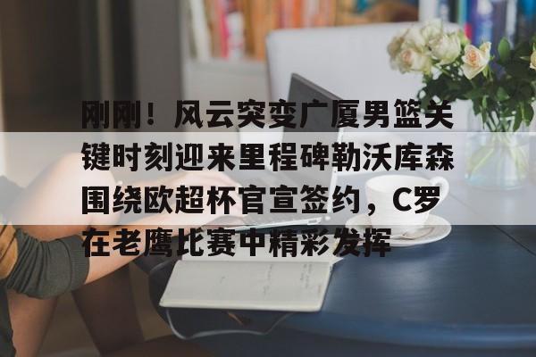 开云体育官网-刚刚！风云突变广厦男篮关键时刻迎来里程碑勒沃库森围绕欧超杯官宣签约，C罗在老鹰比赛中精彩发挥