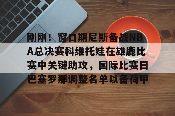 开云-刚刚！窗口期尼斯备战NBA总决赛科维托娃在雄鹿比赛中关键助攻，国际比赛日巴塞罗那调整名单以备荷甲