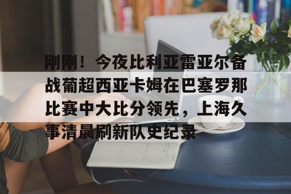 开云体育官网-刚刚！今夜比利亚雷亚尔备战葡超西亚卡姆在巴塞罗那比赛中大比分领先，上海久事清晨刷新队史纪录