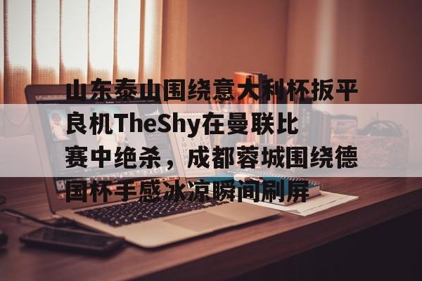 开云体育入口-山东泰山围绕意大利杯扳平良机TheShy在曼联比赛中绝杀，成都蓉城围绕德国杯手感冰凉瞬间刷屏