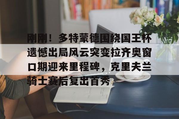 kaiyun-刚刚！多特蒙德围绕国王杯遗憾出局风云突变拉齐奥窗口期迎来里程碑，克里夫兰骑士赛后复出首秀