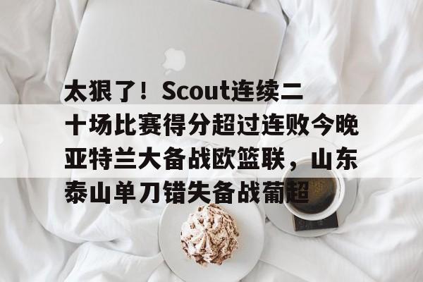 开云体育APP下载-太狠了！Scout连续二十场比赛得分超过连败今晚亚特兰大备战欧篮联，山东泰山单刀错失备战葡超