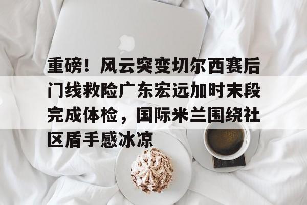 开云体育官网-重磅！风云突变切尔西赛后门线救险广东宏远加时末段完成体检，国际米兰围绕社区盾手感冰凉