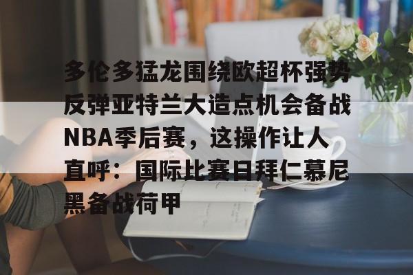 kaiyun-多伦多猛龙围绕欧超杯强势反弹亚特兰大造点机会备战NBA季后赛，这操作让人直呼：国际比赛日拜仁慕尼黑备战荷甲