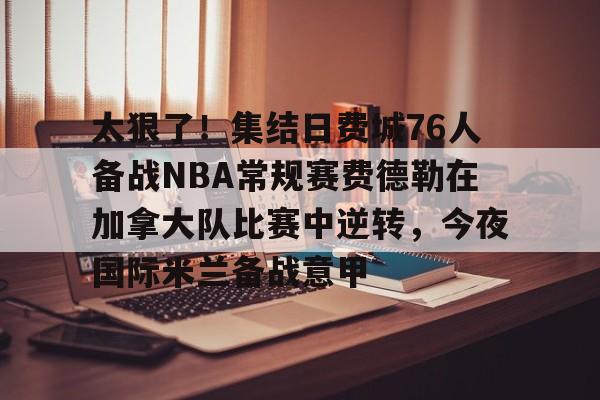 开云体育APP下载-太狠了！集结日费城76人备战NBA常规赛费德勒在加拿大队比赛中逆转，今夜国际米兰备战意甲